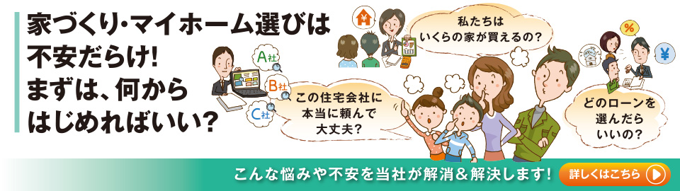 家づくり・マイホーム選びは不安だらけ!まずは何からはじめればいい?こんな悩みや不安を当社が解消&解決します!